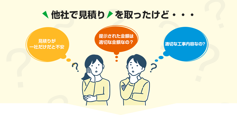他社で見積りを取ったけど・・・ 見積りが一社だけだと不安 提示された金額は適切な金額なの？ 適切な工事内容なの？