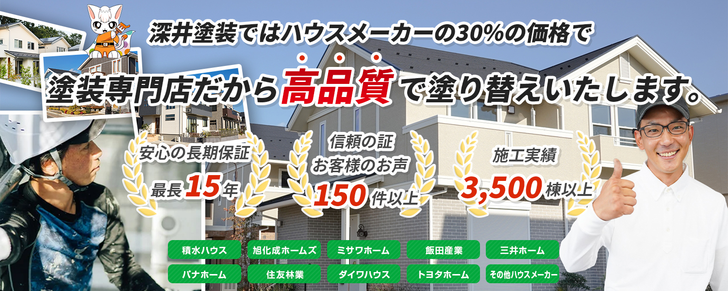 深井塗装ではハウスメーカーの30%の価格で塗装専門店だから高品質で塗り替えいたします。 安心の長期保証最長15年 信頼の証お客様のお声150件以上 施工実績3,500棟以上 積水ハウス 旭化成ホームズ ミサワホーム 飯田産業 三井ホーム パナホーム 住友林業 ダイワハウス トヨタホーム その他ハウスメーカー