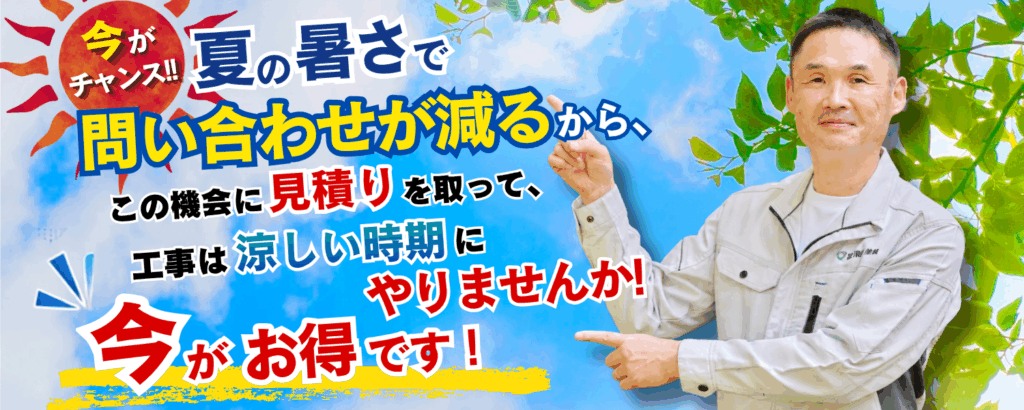 今がチャンス!夏の暑さでお問い合わせが減るからこの機会に見積りをして工事は涼しい時期のやりませんか?いまがお得です!